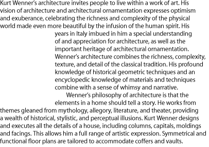 Kurt Wenner’s architecture invites people to live within a work of art. His vision of architecture and architectural ornamentation expresses optimism and exuberance, celebrating the richness and complexity of the physical world made even more beautiful by the infusion of the human spirit. His years in Italy imbued in him a special understanding of and appreciation for architecture, as well as the important heritage of architectural ornamentation. Wenner’s architecture combines the richness, complexity, texture, and detail of the classical tradition. His profound knowledge of historical geometric techniques and an encyclopedic knowledge of materials and techniques combine with a sense of whimsy and narrative. Wenner’s philosophy of architecture is that the elements in a home should tell a story. He works from themes gleaned from mythology, allegory, literature, and theater, providing a wealth of historical, stylistic, and perceptual illusions. Kurt Wenner designs and executes all the details of a house, including columns, capitals, moldings and facings. This allows him a full range of artistic expression. Symmetrical and functional floor plans are tailored to accommodate coffers and vaults. 