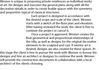 Wenner is unique in proposing private residences as individual works of art. He designs and executes the general plans along with all the decorative details in order to create livable spaces with the symmetry and proportion typical of classical structures. Each project is designed in accordance with the desired scope and scale of the client. Wenner starts with a sketch of the floor plan and elevation. After having reviewed the work, the client is free to continue the project or cancel it. Once a project is approved, Wenner creates the final geometrical and proportional relationships of the villa, as well as designs for the original decorative elements to be sculpted and cast. If interior art is desired, designs are also created for these spaces. At this stage the client is free to pursue the work with Wenner or license the designs and hire an architect or designer to continue the work. Wenner will provide the construction documents in collaboration with a local architect of the clients choosing.   